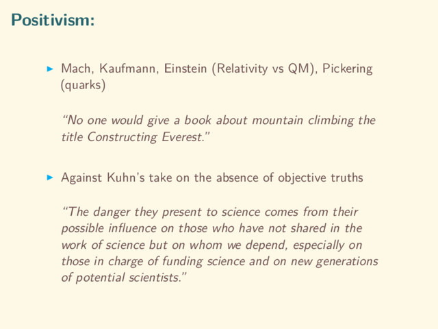Positivism:
Mach, Kaufmann, Einstein (Relativity vs QM), Pickering
(quarks)
“No one would give a book about mountain climbing the
title Constructing Everest.”
Against Kuhn’s take on the absence of objective truths
“The danger they present to science comes from their
possible inﬂuence on those who have not shared in the
work of science but on whom we depend, especially on
those in charge of funding science and on new generations
of potential scientists.”
