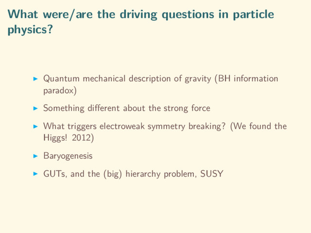What were/are the driving questions in particle
physics?
Quantum mechanical description of gravity (BH information
paradox)
Something diﬀerent about the strong force
What triggers electroweak symmetry breaking? (We found the
Higgs! 2012)
Baryogenesis
GUTs, and the (big) hierarchy problem, SUSY
