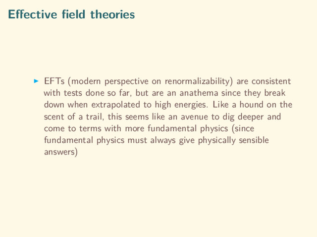 Eﬀective ﬁeld theories
EFTs (modern perspective on renormalizability) are consistent
with tests done so far, but are an anathema since they break
down when extrapolated to high energies. Like a hound on the
scent of a trail, this seems like an avenue to dig deeper and
come to terms with more fundamental physics (since
fundamental physics must always give physically sensible
answers)
