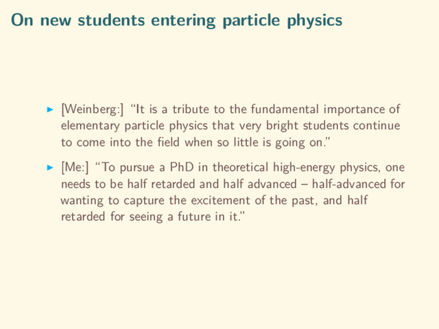 On new students entering particle physics
[Weinberg:] “It is a tribute to the fundamental importance of
elementary particle physics that very bright students continue
to come into the ﬁeld when so little is going on.”
[Me:] “To pursue a PhD in theoretical high-energy physics, one
needs to be half retarded and half advanced – half-advanced for
wanting to capture the excitement of the past, and half
retarded for seeing a future in it.”
