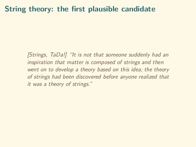 String theory: the ﬁrst plausible candidate
[Strings, TaDa!] “It is not that someone suddenly had an
inspiration that matter is composed of strings and then
went on to develop a theory based on this idea; the theory
of strings had been discovered before anyone realized that
it was a theory of strings.”
