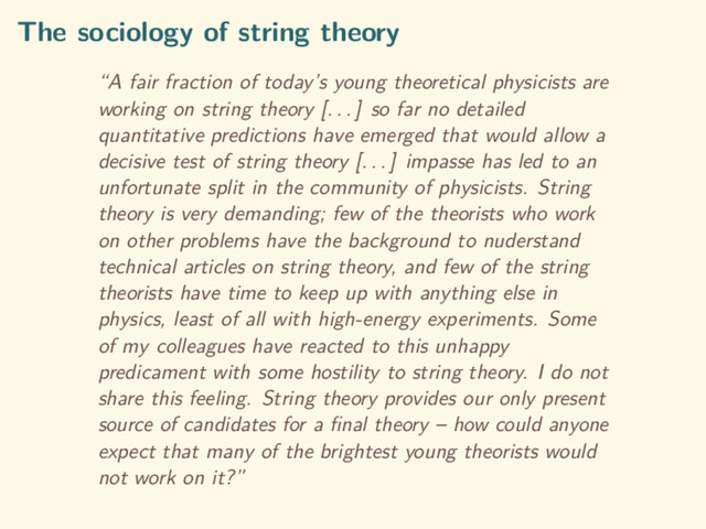 The sociology of string theory
“A fair fraction of today’s young theoretical physicists are
working on string theory [. . . ] so far no detailed
quantitative predictions have emerged that would allow a
decisive test of string theory [. . . ] impasse has led to an
unfortunate split in the community of physicists. String
theory is very demanding; few of the theorists who work
on other problems have the background to nuderstand
technical articles on string theory, and few of the string
theorists have time to keep up with anything else in
physics, least of all with high-energy experiments. Some
of my colleagues have reacted to this unhappy
predicament with some hostility to string theory. I do not
share this feeling. String theory provides our only present
source of candidates for a ﬁnal theory – how could anyone
expect that many of the brightest young theorists would
not work on it?”
