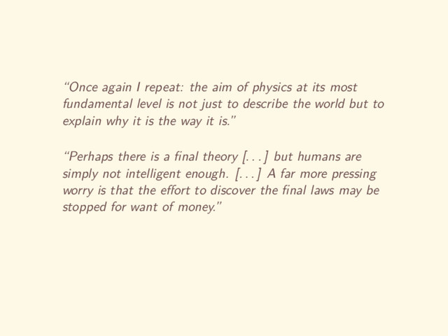 “Once again I repeat: the aim of physics at its most
fundamental level is not just to describe the world but to
explain why it is the way it is.”
“Perhaps there is a ﬁnal theory [. . . ] but humans are
simply not intelligent enough. [. . . ] A far more pressing
worry is that the eﬀort to discover the ﬁnal laws may be
stopped for want of money.”
