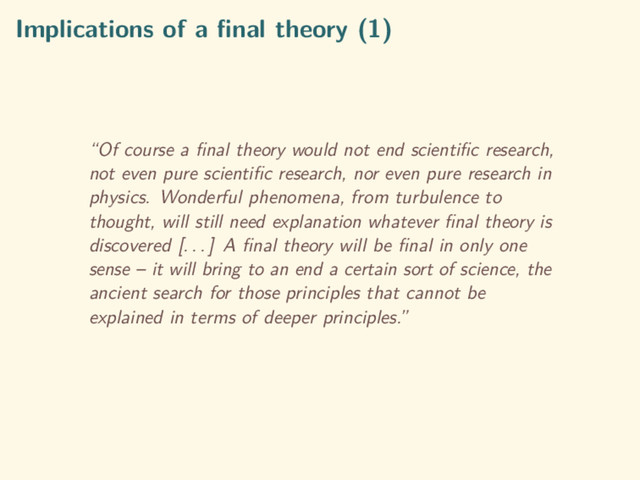Implications of a ﬁnal theory (1)
“Of course a ﬁnal theory would not end scientiﬁc research,
not even pure scientiﬁc research, nor even pure research in
physics. Wonderful phenomena, from turbulence to
thought, will still need explanation whatever ﬁnal theory is
discovered [. . . ] A ﬁnal theory will be ﬁnal in only one
sense – it will bring to an end a certain sort of science, the
ancient search for those principles that cannot be
explained in terms of deeper principles.”
