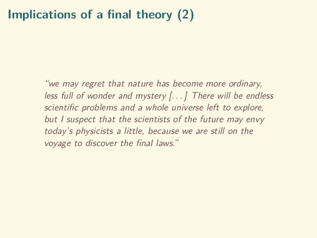 Implications of a ﬁnal theory (2)
“we may regret that nature has become more ordinary,
less full of wonder and mystery [. . . ] There will be endless
scientiﬁc problems and a whole universe left to explore,
but I suspect that the scientists of the future may envy
today’s physicists a little, because we are still on the
voyage to discover the ﬁnal laws.”
