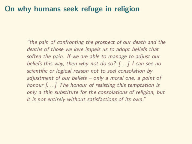 On why humans seek refuge in religion
“the pain of confronting the prospect of our death and the
deaths of those we love impels us to adopt beliefs that
soften the pain. If we are able to manage to adjust our
beliefs this way, then why not do so? [. . . ] I can see no
scientiﬁc or logical reason not to seel consolation by
adjustment of our beliefs – only a moral one, a point of
honour [. . . ] The honour of resisting this temptation is
only a thin substitute for the consolations of religion, but
it is not entirely without satisfactions of its own.”
