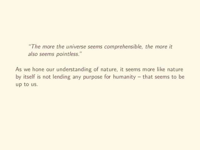 “The more the universe seems comprehensible, the more it
also seems pointless.”
As we hone our understanding of nature, it seems more like nature
by itself is not lending any purpose for humanity – that seems to be
up to us.
