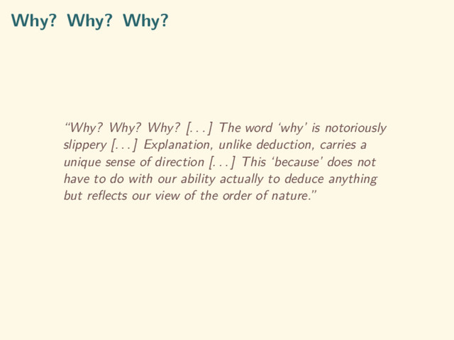 Why? Why? Why?
“Why? Why? Why? [. . . ] The word ‘why’ is notoriously
slippery [. . . ] Explanation, unlike deduction, carries a
unique sense of direction [. . . ] This ‘because’ does not
have to do with our ability actually to deduce anything
but reﬂects our view of the order of nature.”
