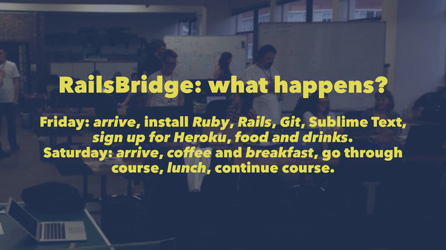 RailsBridge: what happens?
Friday: arrive, install Ruby, Rails, Git, Sublime Text,
sign up for Heroku, food and drinks.
Saturday: arrive, coffee and breakfast, go through
course, lunch, continue course.

