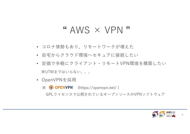 6
“ AWS × VPN "
• コロナ情勢もあり、リモートワークが増えた
• ⾃宅からクラウド環境へセキュアに接続したい
• 安価で⼿軽にクライアント・リモートVPN環境を構築したい
※UTMまではいらない、、、
• OpenVPNを採⽤
※ (https://openvpn.net/ )
GPLライセンスで公開されているオープンソースのVPNソフトウェア
