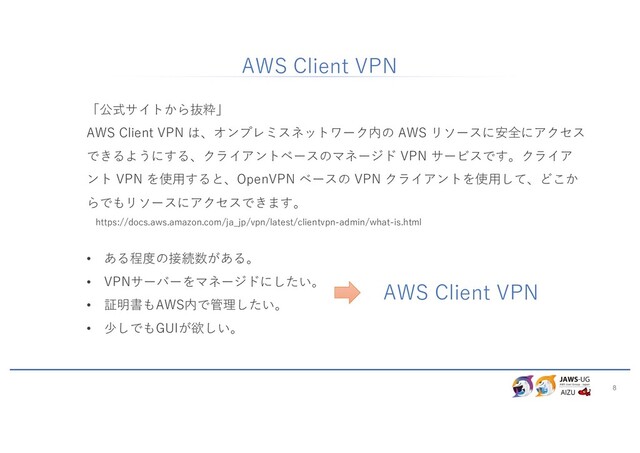 8
「公式サイトから抜粋」
AWS Client VPN は、オンプレミスネットワーク内の AWS リソースに安全にアクセス
できるようにする、クライアントベースのマネージド VPN サービスです。クライア
ント VPN を使⽤すると、OpenVPN ベースの VPN クライアントを使⽤して、どこか
らでもリソースにアクセスできます。
https://docs.aws.amazon.com/ja_jp/vpn/latest/clientvpn-admin/what-is.html
• ある程度の接続数がある。
• VPNサーバーをマネージドにしたい。
• 証明書もAWS内で管理したい。
• 少しでもGUIが欲しい。
AWS Client VPN
AWS Client VPN
