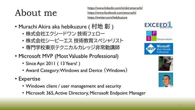 About me
• Murachi Akira aka hebikuzure ( 村地 彰 )
• 株式会社エクシードワン 技術フェロー
• 株式会社シーピーエス 技術教育スペシャリスト
• 専門学校東京テクニカルカレッジ非常勤講師
• Microsoft MVP (Most Valuable Professional)
• Since Apr. 2011 ( 13 Years! )
• Award Category: Windows and Device （Windows）
• Expertise
• Windows client / user management and security
• Microsoft 365, Active Directory, Microsoft Endpoint Manager
https://www.linkedin.com/in/akiramurachi/
https://www.facebook.com/amurachi/
https://twitter.com/hebikuzure
2
