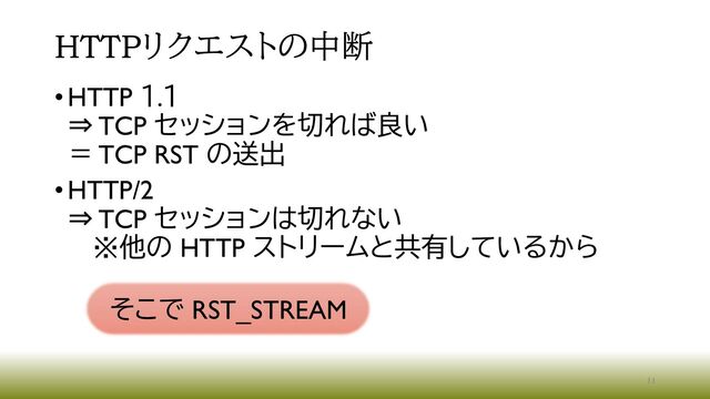 HTTPリクエストの中断
•HTTP １.１
⇒ TCP セッションを切れば良い
＝ TCP RST の送出
•HTTP/2
⇒ TCP セッションは切れない
※他の HTTP ストリームと共有しているから
11
そこで RST_STREAM
