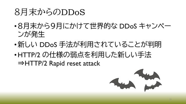 ８月末からのDDoS
•８月末から９月にかけて世界的な DDoS キャンペー
ンが発生
•新しい DDoS 手法が利用されていることが判明
•HTTP/2 の仕様の弱点を利用した新しい手法
⇒HTTP/2 Rapid reset attack
21
