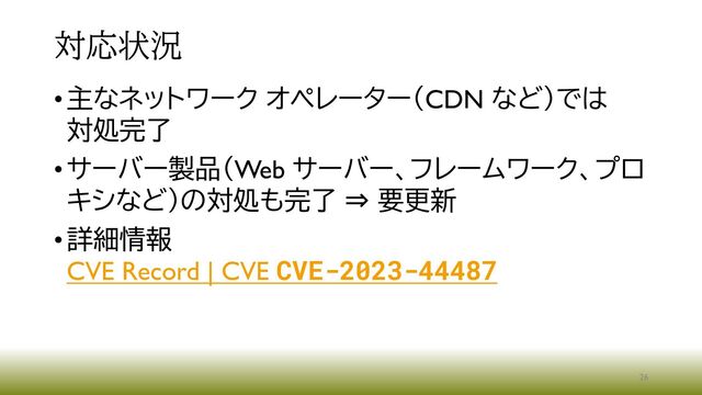 対応状況
•主なネットワーク オペレーター（CDN など）では
対処完了
•サーバー製品（Web サーバー、フレームワーク、プロ
キシなど）の対処も完了 ⇒ 要更新
•詳細情報
CVE Record | CVE CVE-2023-44487
26
