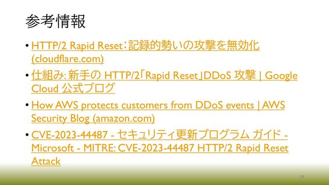 参考情報
• HTTP/2 Rapid Reset：記録的勢いの攻撃を無効化
(cloudflare.com)
• 仕組み: 新手の HTTP/2「Rapid Reset」DDoS 攻撃 | Google
Cloud 公式ブログ
• How AWS protects customers from DDoS events | AWS
Security Blog (amazon.com)
• CVE-2023-44487 - セキュリティ更新プログラム ガイド -
Microsoft - MITRE: CVE-2023-44487 HTTP/2 Rapid Reset
Attack
28
