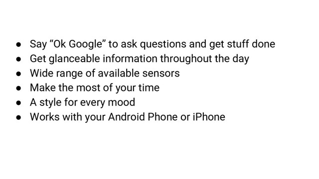 ● Say “Ok Google” to ask questions and get stuff done
● Get glanceable information throughout the day
● Wide range of available sensors
● Make the most of your time
● A style for every mood
● Works with your Android Phone or iPhone
