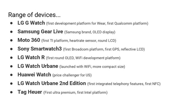 Range of devices...
● LG G Watch (first development platform for Wear, first Qualcomm platform)
● Samsung Gear Live (Samsung brand, OLED display)
● Moto 360 (first TI platform, heartrate sensor, round LCD)
● Sony Smartwatch3 (first Broadcom platform, first GPS, reflective LCD)
● LG Watch R (first round OLED, WiFi development platform)
● LG Watch Urbane (launched with WiFi, more compact size)
● Huawei Watch (price challenger for US)
● LG Watch Urbane 2nd Edition (first integrated telephony features, first NFC)
● Tag Heuer (First ultra premium, first Intel platform)
