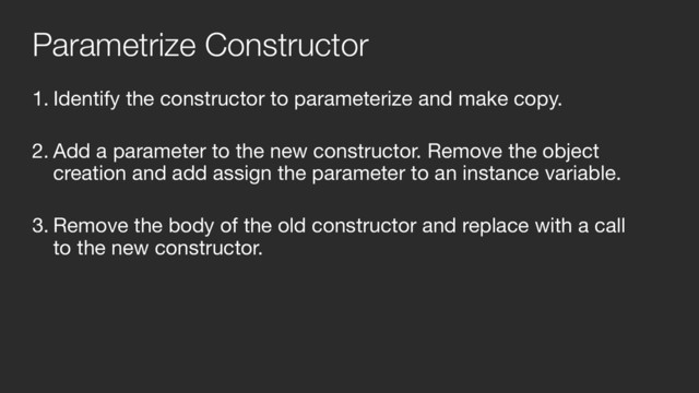 1. Identify the constructor to parameterize and make copy.  
2. Add a parameter to the new constructor. Remove the object
creation and add assign the parameter to an instance variable.  
3. Remove the body of the old constructor and replace with a call
to the new constructor.  
Parametrize Constructor
