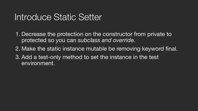 Introduce Static Setter
1. Decrease the protection on the constructor from private to
protected so you can subclass and override.

2. Make the static instance mutable be removing keyword final.

3. Add a test-only method to set the instance in the test
environment.
