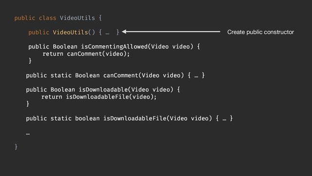 public class VideoUtils {
public VideoUtils() { … }
public Boolean isCommentingAllowed(Video video) {
return canComment(video);
}
public static Boolean canComment(Video video) { … }
public Boolean isDownloadable(Video video) {
return isDownloadableFile(video);
}
public static boolean isDownloadableFile(Video video) { … }
…
}
Create public constructor
