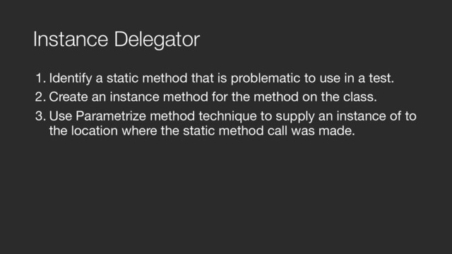 Instance Delegator
1. Identify a static method that is problematic to use in a test.

2. Create an instance method for the method on the class.

3. Use Parametrize method technique to supply an instance of to
the location where the static method call was made.
