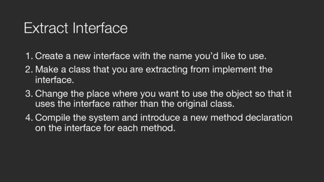 Extract Interface
1. Create a new interface with the name you’d like to use.

2. Make a class that you are extracting from implement the
interface.

3. Change the place where you want to use the object so that it
uses the interface rather than the original class.

4. Compile the system and introduce a new method declaration
on the interface for each method.
