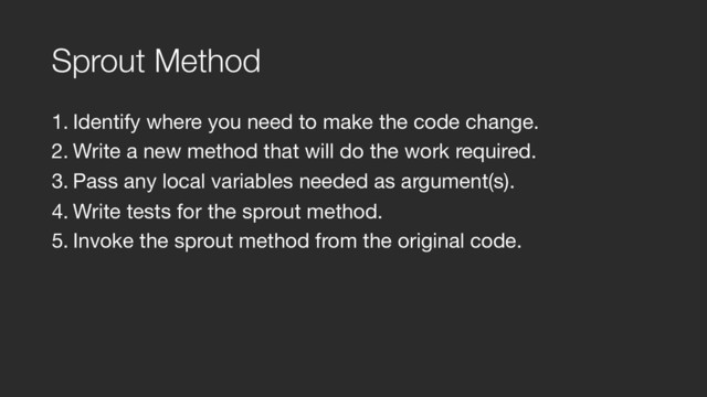 Sprout Method
1. Identify where you need to make the code change.

2. Write a new method that will do the work required.

3. Pass any local variables needed as argument(s).

4. Write tests for the sprout method.

5. Invoke the sprout method from the original code.
