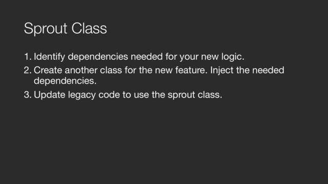 Sprout Class
1. Identify dependencies needed for your new logic.

2. Create another class for the new feature. Inject the needed
dependencies.

3. Update legacy code to use the sprout class.
