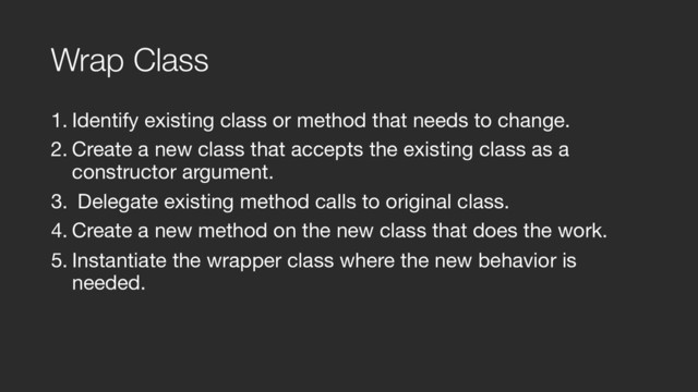 Wrap Class
1. Identify existing class or method that needs to change.

2. Create a new class that accepts the existing class as a
constructor argument.

3. Delegate existing method calls to original class.

4. Create a new method on the new class that does the work.

5. Instantiate the wrapper class where the new behavior is
needed.
