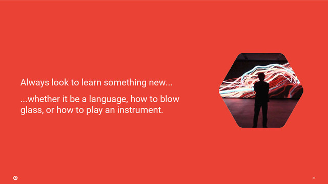 47
...whether it be a language, how to blow
glass, or how to play an instrument.
Always look to learn something new...
