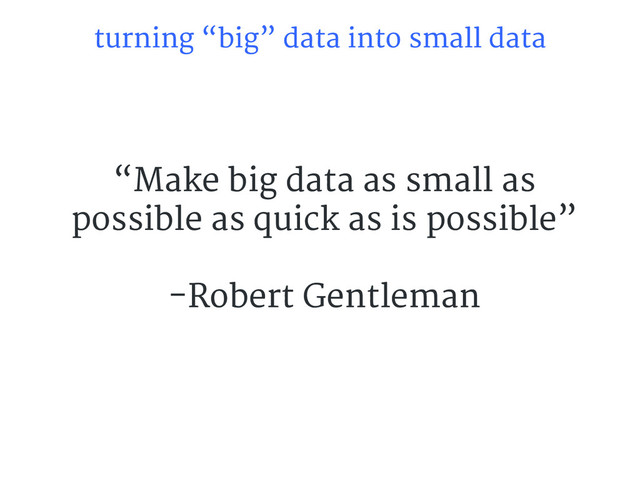 turning “big” data into small data
“Make big data as small as
possible as quick as is possible”
-Robert Gentleman
