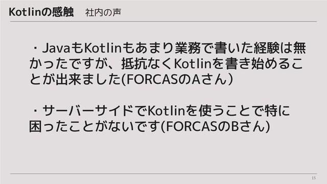 15
・JavaもKotlinもあまり業務で書いた経験は無
かったですが、抵抗なくKotlinを書き始めるこ
とが出来ました(FORCASのAさん）
・サーバーサイドでKotlinを使うことで特に
困ったことがないです(FORCASのBさん)
Kotlinの感触　社内の声
