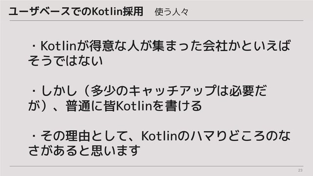 23
・Kotlinが得意な人が集まった会社かといえば
そうではない
・しかし（多少のキャッチアップは必要だ
が）、普通に皆Kotlinを書ける
・その理由として、Kotlinのハマりどころのな
さがあると思います
ユーザベースでのKotlin採用　使う人々
