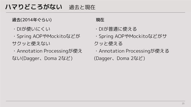 25
ハマりどころがない　過去と現在
過去(2014年ぐらい)
・DIが使いにくい
・Spring AOPやMockitoなどが
サクッと使えない
・Annotation Processingが使え
ない(Dagger、Doma 2など)
・DIが普通に使える
・Spring AOPやMockitoなどがサ
クッと使える
・Annotation Processingが使える
(Dagger、Doma 2など)
現在
