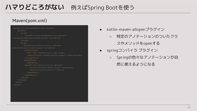 31
ハマりどころがない　例えばSpring Bootを使う
Maven(pom.xml)
org.springframework.boot


org.springframework.boot
spring-boot-maven-plugin


org.jetbrains.kotlin
kotlin-maven-plugin

-Xjsr305=strict
spring



org.jetbrains.kotlin
kotlin-maven-allopen
${kotlin.version}






● kotlin-maven-allopenプラグイン
○ 特定のアノテーションのついたクラ
スやメソッドをopenする
● springコンパイラ プラグイン
○ Springの色々なアノテーションが自
然に使えるようになる
