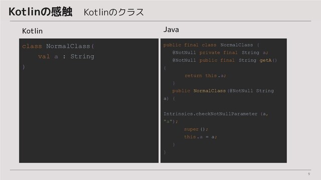 9
Kotlinの感触　Kotlinのクラス
Java
public final class NormalClass {
@NotNull private final String a;
@NotNull public final String getA()
{
return this .a;
}
public NormalClass (@NotNull String
a) {
Intrinsics.checkNotNullParameter (a,
"a");
super ();
this .a = a;
}
}
Kotlin
class NormalClass(
val a : String
)
