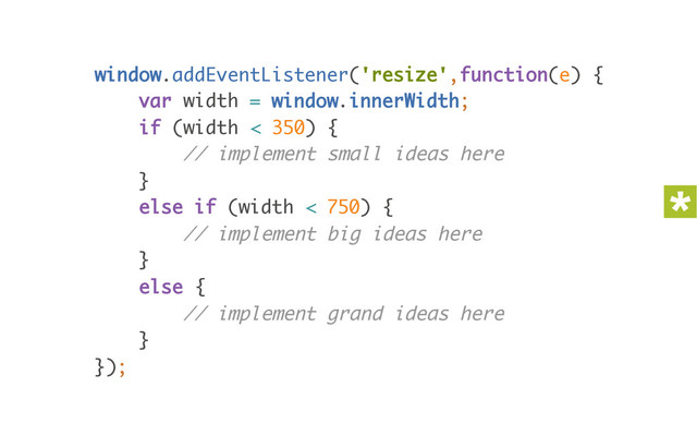 window.addEventListener('resize',function(e) { 
var width = window.innerWidth; 
if (width < 350) { 
// implement small ideas here 
} 
else if (width < 750) { 
// implement big ideas here 
} 
else { 
// implement grand ideas here 
} 
});
