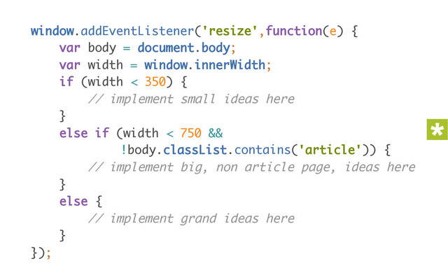 window.addEventListener('resize',function(e) { 
var body = document.body; 
var width = window.innerWidth; 
if (width < 350) { 
// implement small ideas here 
} 
else if (width < 750 &&
!body.classList.contains('article')) { 
// implement big, non article page, ideas here 
} 
else { 
// implement grand ideas here 
} 
});
