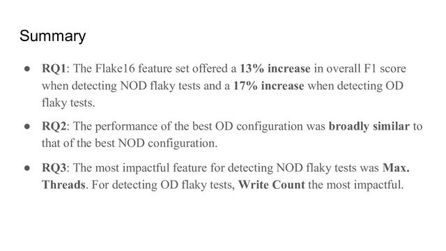 Summary
● RQ1: The Flake16 feature set offered a 13% increase in overall F1 score
when detecting NOD flaky tests and a 17% increase when detecting OD
flaky tests.
● RQ2: The performance of the best OD configuration was broadly similar to
that of the best NOD configuration.
● RQ3: The most impactful feature for detecting NOD flaky tests was Max.
Threads. For detecting OD flaky tests, Write Count the most impactful.

