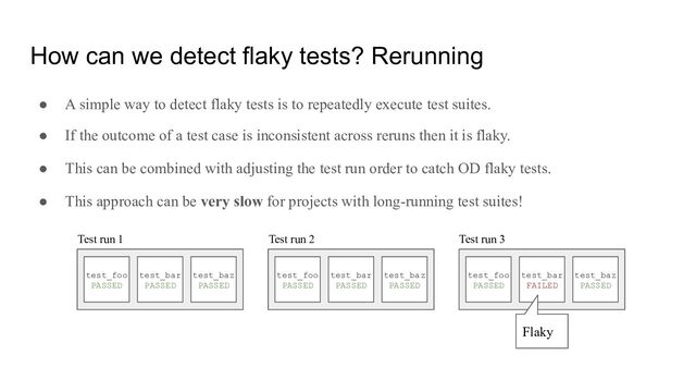 How can we detect flaky tests? Rerunning
● A simple way to detect flaky tests is to repeatedly execute test suites.
● If the outcome of a test case is inconsistent across reruns then it is flaky.
● This can be combined with adjusting the test run order to catch OD flaky tests.
● This approach can be very slow for projects with long-running test suites!
test_foo
PASSED
test_bar
PASSED
test_baz
PASSED
test_foo
PASSED
test_bar
PASSED
test_baz
PASSED
test_foo
PASSED
test_bar
FAILED
test_baz
PASSED
Test run 1 Test run 2 Test run 3
Flaky
