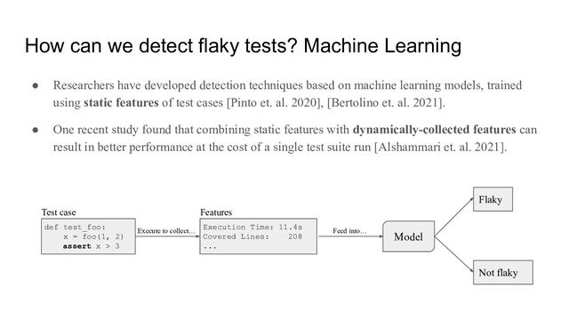 How can we detect flaky tests? Machine Learning
● Researchers have developed detection techniques based on machine learning models, trained
using static features of test cases [Pinto et. al. 2020], [Bertolino et. al. 2021].
● One recent study found that combining static features with dynamically-collected features can
result in better performance at the cost of a single test suite run [Alshammari et. al. 2021].
def test_foo:
x = foo(1, 2)
assert x > 3
Test case
Execution Time: 11.4s
Covered Lines: 208
...
Features
Model
Execute to collect… Feed into…
Flaky
Not flaky
