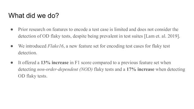 What did we do?
● Prior research on features to encode a test case is limited and does not consider the
detection of OD flaky tests, despite being prevalent in test suites [Lam et. al. 2019].
● We introduced Flake16, a new feature set for encoding test cases for flaky test
detection.
● It offered a 13% increase in F1 score compared to a previous feature set when
detecting non-order-dependent (NOD) flaky tests and a 17% increase when detecting
OD flaky tests.
