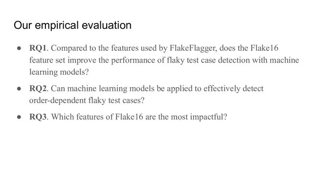 Our empirical evaluation
● RQ1. Compared to the features used by FlakeFlagger, does the Flake16
feature set improve the performance of flaky test case detection with machine
learning models?
● RQ2. Can machine learning models be applied to effectively detect
order-dependent flaky test cases?
● RQ3. Which features of Flake16 are the most impactful?
