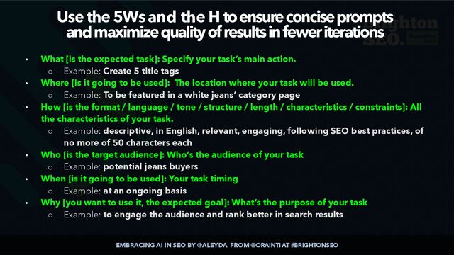 EMBRACING AI IN SEO BY @ALEYDA FROM @ORAINTI AT #BRIGHTONSEO
Use the 5Ws and the H to ensure concise prompts
 
and maximize quality of results in fewer iterations
• What [is the expected task]: Specify your task’s main action.


◦ Example: Create 5 title tags


• Where [Is it going to be used]: The location where your task will be used.


◦ Example: To be featured in a white jeans’ category page


• How [is the format / language / tone / structure / length / characteristics / constraints]: All
the characteristics of your task.


◦ Example: descriptive, in English, relevant, engaging, following SEO best practices, of
no more of 50 characters each


• Who [is the target audience]: Who’s the audience of your task


◦ Example: potential jeans buyers


• When [is it going to be used]: Your task timing


◦ Example: at an ongoing basis


• Why [you want to use it, the expected goal]: What’s the purpose of your task


◦ Example: to engage the audience and rank better in search results
