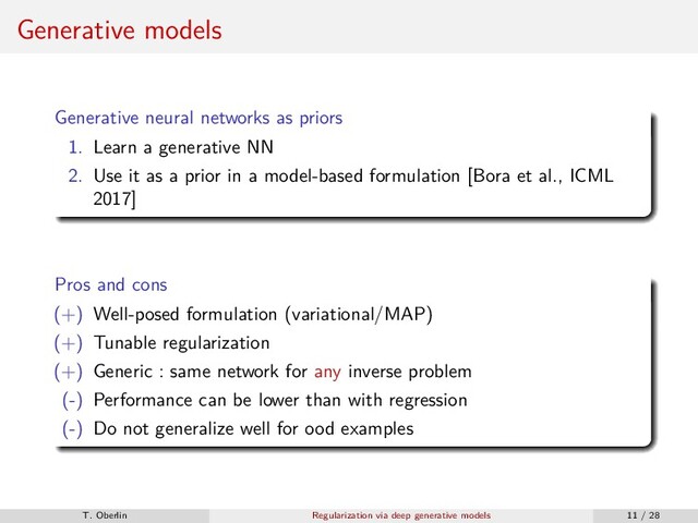 Generative models
Generative neural networks as priors
1. Learn a generative NN
2. Use it as a prior in a model-based formulation [Bora et al., ICML
2017]
Pros and cons
(+) Well-posed formulation (variational/MAP)
(+) Tunable regularization
(+) Generic : same network for any inverse problem
(-) Performance can be lower than with regression
(-) Do not generalize well for ood examples
T. Oberlin Regularization via deep generative models 11 / 28
