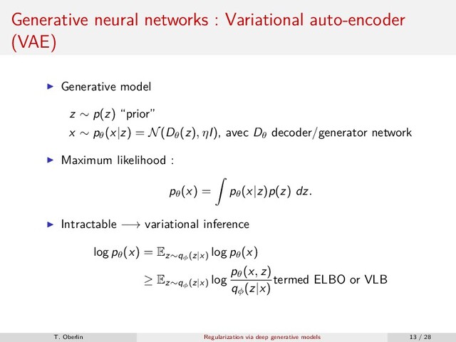 Generative neural networks : Variational auto-encoder
(VAE)
Generative model
z ∼ p(z) “prior”
x ∼ pθ
(x|z) = N(Dθ
(z), ηI), avec Dθ
decoder/generator network
Maximum likelihood :
pθ
(x) = pθ
(x|z)p(z) dz.
Intractable −→ variational inference
log pθ
(x) = Ez∼qφ
(z|x)
log pθ
(x)
≥ Ez∼qφ
(z|x)
log
pθ
(x, z)
qφ
(z|x)
termed ELBO or VLB
T. Oberlin Regularization via deep generative models 13 / 28
