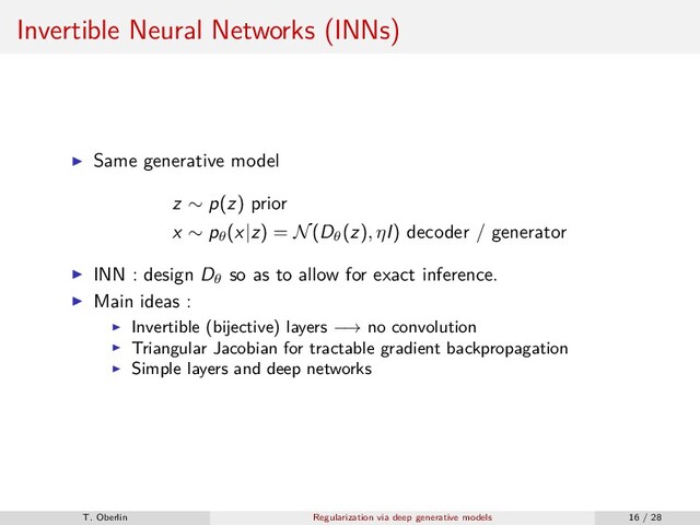Invertible Neural Networks (INNs)
Same generative model
z ∼ p(z) prior
x ∼ pθ
(x|z) = N(Dθ
(z), ηI) decoder / generator
INN : design Dθ
so as to allow for exact inference.
Main ideas :
Invertible (bijective) layers −→ no convolution
Triangular Jacobian for tractable gradient backpropagation
Simple layers and deep networks
T. Oberlin Regularization via deep generative models 16 / 28
