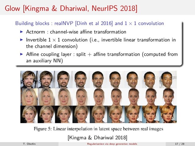 Glow [Kingma & Dhariwal, NeurIPS 2018]
Building blocks : realNVP [Dinh et al 2016] and 1 × 1 convolution
Actnorm : channel-wise aﬃne transformation
Invertible 1 × 1 convolution (i.e., invertible linear transformation in
the channel dimension)
Aﬃne coupling layer : split + aﬃne transformation (computed from
an auxiliary NN)
[Kingma & Dhariwal 2018]
T. Oberlin Regularization via deep generative models 17 / 28
