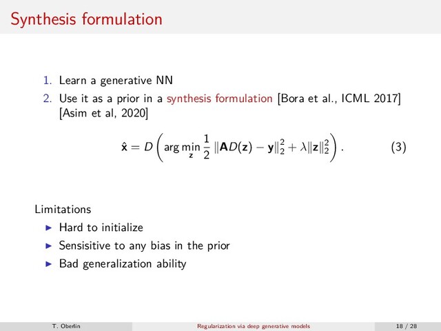 Synthesis formulation
1. Learn a generative NN
2. Use it as a prior in a synthesis formulation [Bora et al., ICML 2017]
[Asim et al, 2020]
ˆ
x = D arg min
z
1
2
AD(z) − y 2
2
+ λ z 2
2
. (3)
Limitations
Hard to initialize
Sensisitive to any bias in the prior
Bad generalization ability
T. Oberlin Regularization via deep generative models 18 / 28
